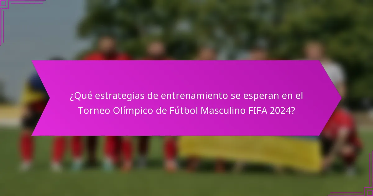 ¿Qué estrategias de entrenamiento se esperan en el Torneo Olímpico de Fútbol Masculino FIFA 2024?
